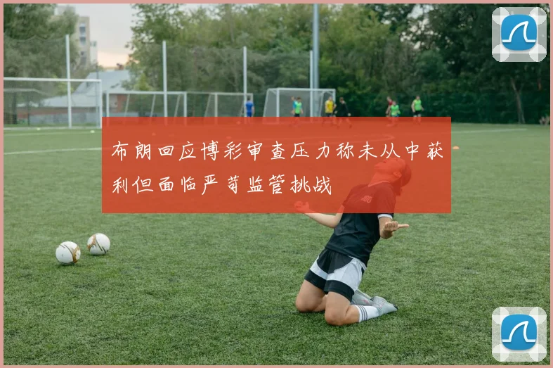 布朗回应博彩审查压力称未从中获利但面临严苛监管挑战