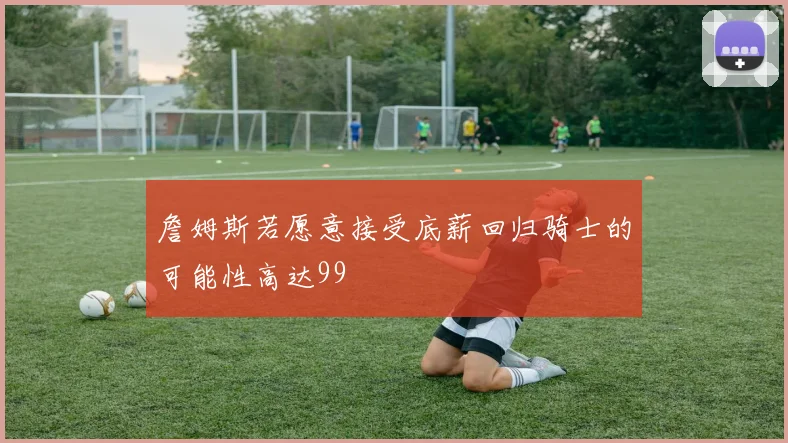 詹姆斯若愿意接受底薪回归骑士的可能性高达99