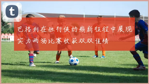 巴格利在独行侠的崭新征程中展现实力两场比赛收获双双佳绩