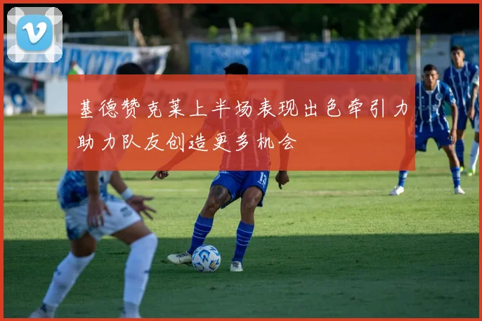 基德赞克莱上半场表现出色牵引力助力队友创造更多机会