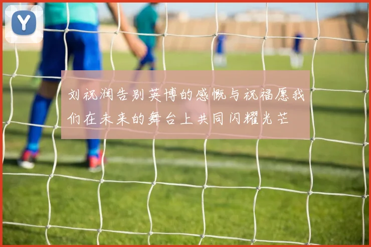 刘祝润告别英博的感慨与祝福愿我们在未来的舞台上共同闪耀光芒