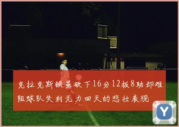 克拉克斯顿虽砍下16分12板8助却难阻球队失利无力回天的悲壮表现