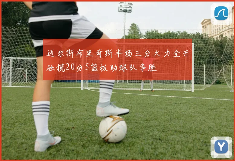 迈尔斯布里奇斯半场三分火力全开独揽20分5篮板助球队争胜