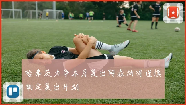 哈弗茨力争本月复出阿森纳将谨慎制定复出计划