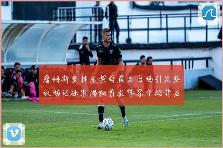 詹姆斯坚持东契奇最后出场引发热议湖记独家揭秘首发阵容介绍背后的故事