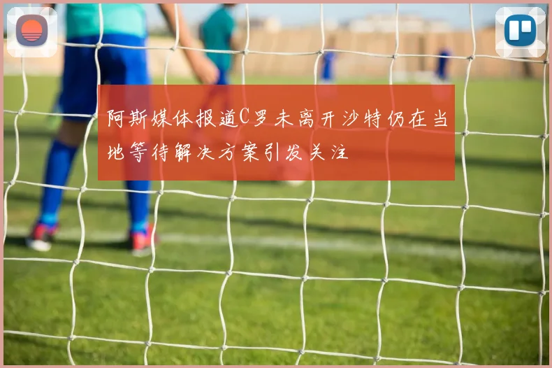 阿斯媒体报道C罗未离开沙特仍在当地等待解决方案引发关注