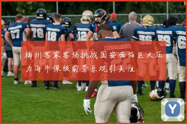 梅州客家客场挑战国安面临巨大压力海牛保级前景乐观引关注