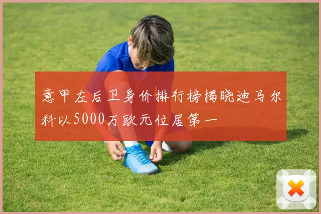 意甲左后卫身价排行榜揭晓迪马尔科以5000万欧元位居第一