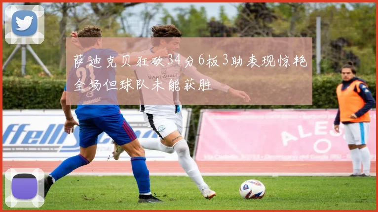 萨迪克贝狂砍34分6板3助表现惊艳全场但球队未能获胜