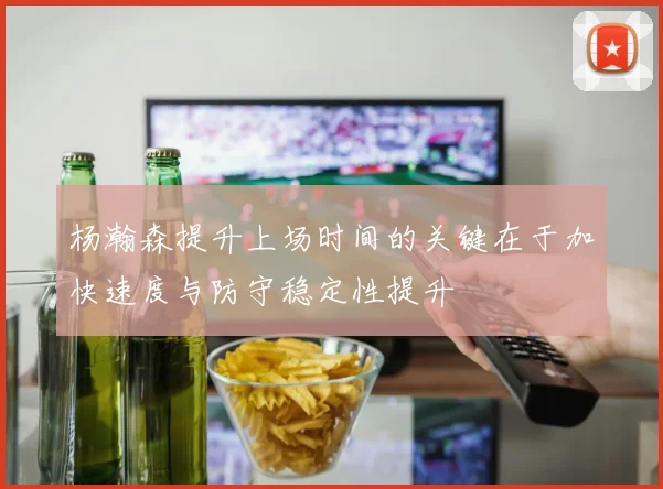 杨瀚森提升上场时间的关键在于加快速度与防守稳定性提升
