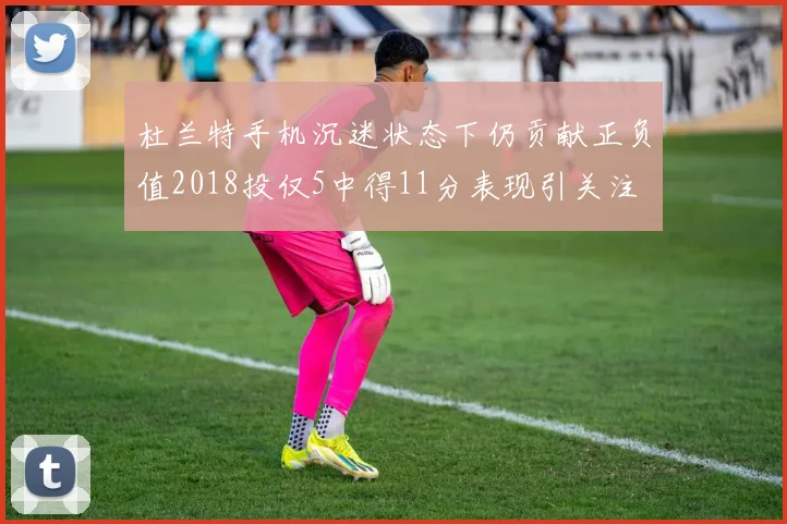 杜兰特手机沉迷状态下仍贡献正负值2018投仅5中得11分表现引关注