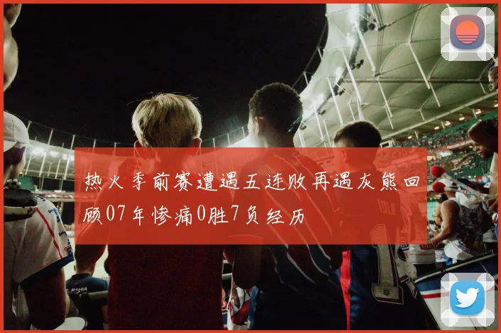 热火季前赛遭遇五连败再遇灰熊回顾07年惨痛0胜7负经历