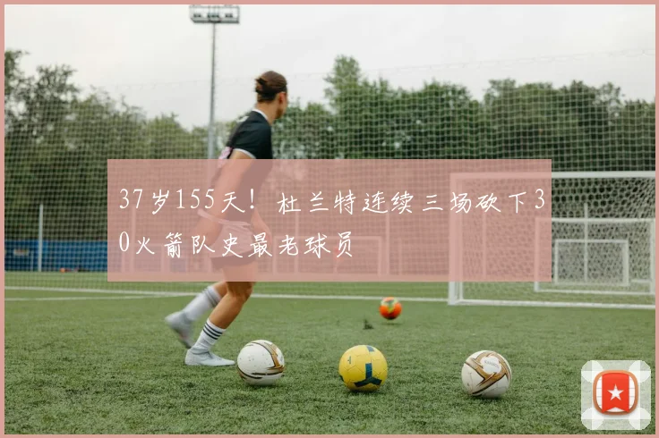 37岁155天！杜兰特连续三场砍下30火箭队史最老球员