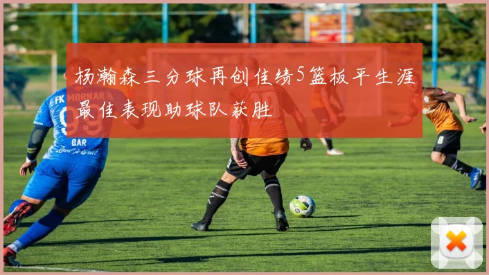 杨瀚森三分球再创佳绩5篮板平生涯最佳表现助球队获胜