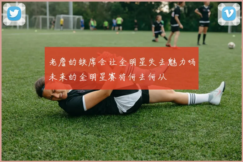 老詹的缺席会让全明星失去魅力吗未来的全明星赛将何去何从
