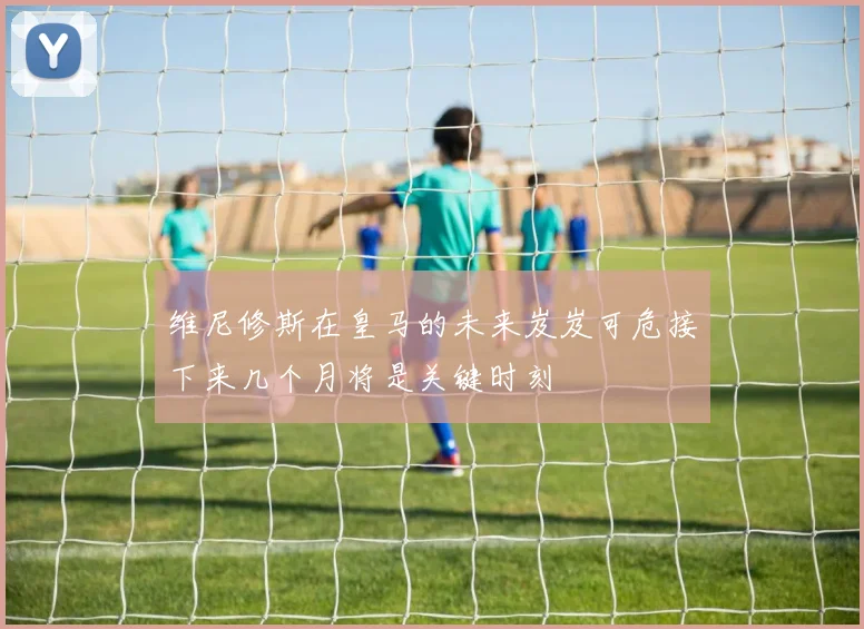 维尼修斯在皇马的未来岌岌可危接下来几个月将是关键时刻