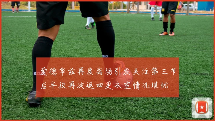 爱德华兹再度离场引发关注第三节后半段再次返回更衣室情况堪忧
