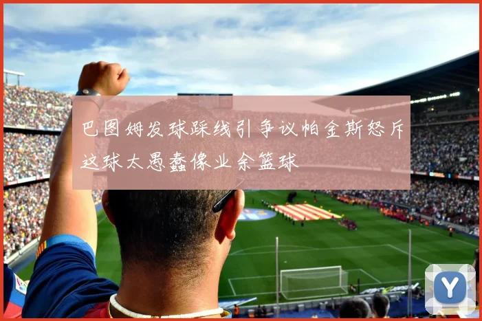 巴图姆发球踩线引争议帕金斯怒斥这球太愚蠢像业余篮球