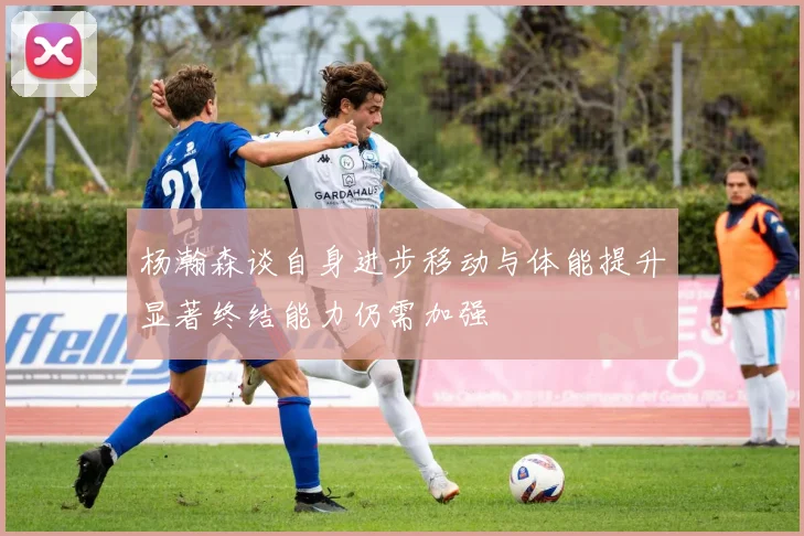 杨瀚森谈自身进步移动与体能提升显著终结能力仍需加强