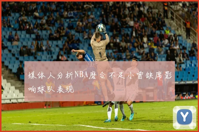 媒体人分析NBA磨合不足小曾缺席影响球队表现