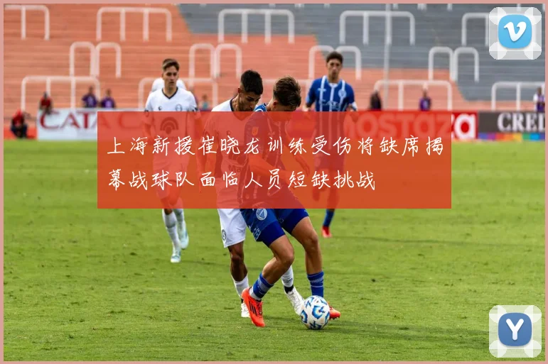 上海新援崔晓龙训练受伤将缺席揭幕战球队面临人员短缺挑战