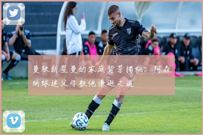 曼联新星曼的家庭背景揭秘：阿森纳球迷父母教他谦逊之道