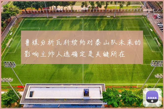 鲁媒分析瓦科续约对泰山队未来的影响主帅人选确定是关键所在
