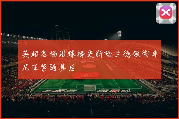 英超客场进球榜更新哈兰德领衔库尼亚紧随其后