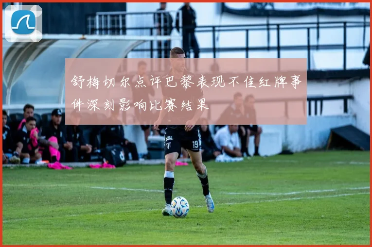 舒梅切尔点评巴黎表现不佳红牌事件深刻影响比赛结果