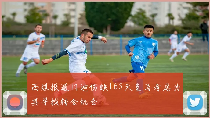 西媒报道门迪伤缺165天皇马考虑为其寻找转会机会