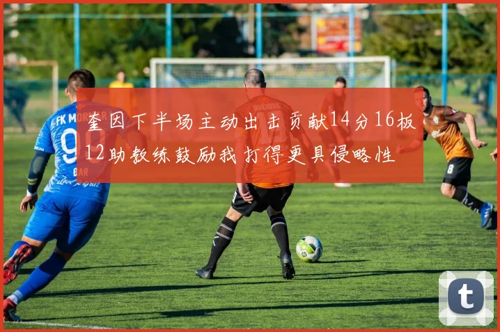 奎因下半场主动出击贡献14分16板12助教练鼓励我打得更具侵略性