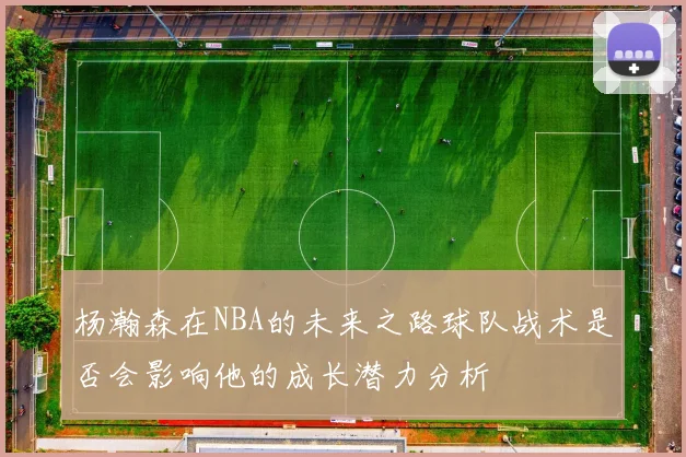 杨瀚森在NBA的未来之路球队战术是否会影响他的成长潜力分析