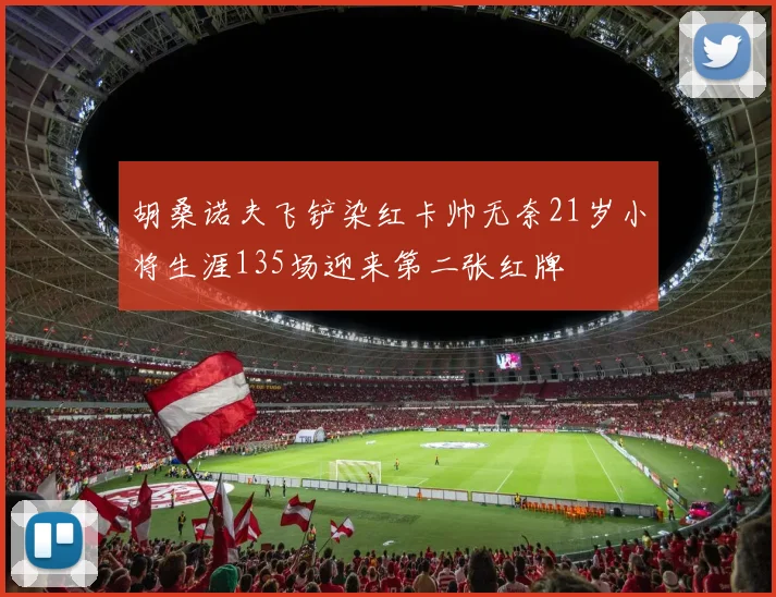 胡桑诺夫飞铲染红卡帅无奈21岁小将生涯135场迎来第二张红牌