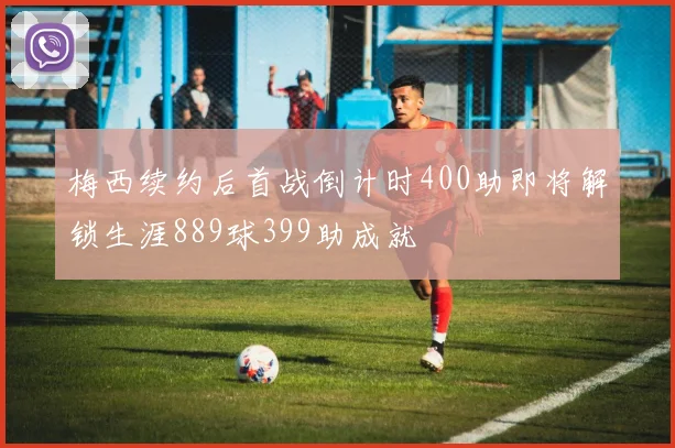 梅西续约后首战倒计时400助即将解锁生涯889球399助成就