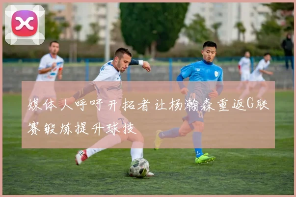 媒体人呼吁开拓者让杨瀚森重返G联赛锻炼提升球技