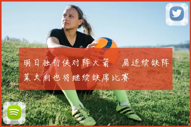 明日独行侠对阵火箭濃眉连续缺阵莱夫利也将继续缺席比赛