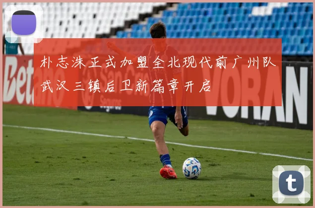 朴志洙正式加盟全北现代前广州队武汉三镇后卫新篇章开启