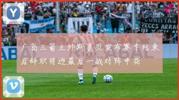 广岛三箭主帅斯基贝宣布赛季结束后辞职将迎最后一战对阵申花