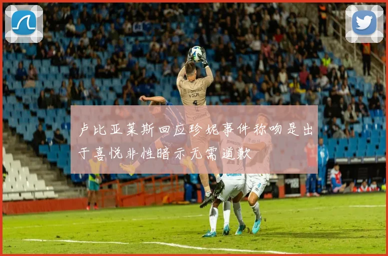 卢比亚莱斯回应珍妮事件称吻是出于喜悦非性暗示无需道歉
