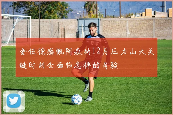 舍伍德感慨阿森纳12月压力山大关键时刻会面临怎样的考验