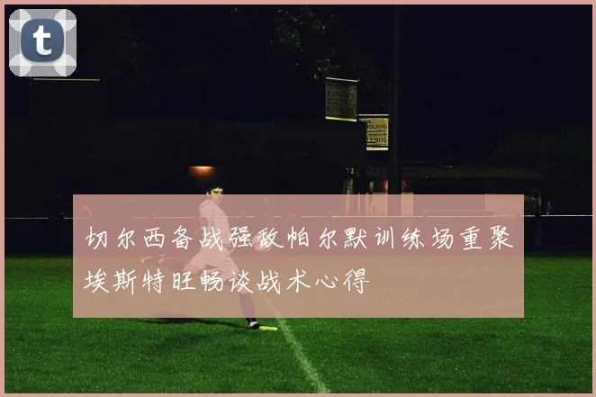切尔西备战强敌帕尔默训练场重聚埃斯特旺畅谈战术心得