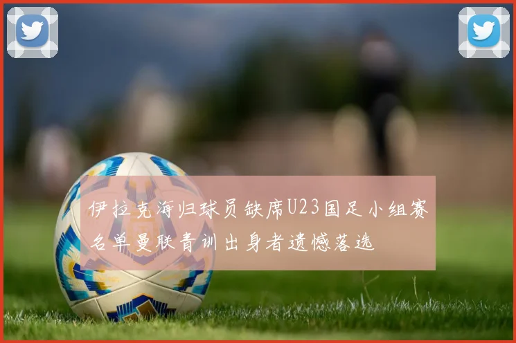 伊拉克海归球员缺席U23国足小组赛名单曼联青训出身者遗憾落选