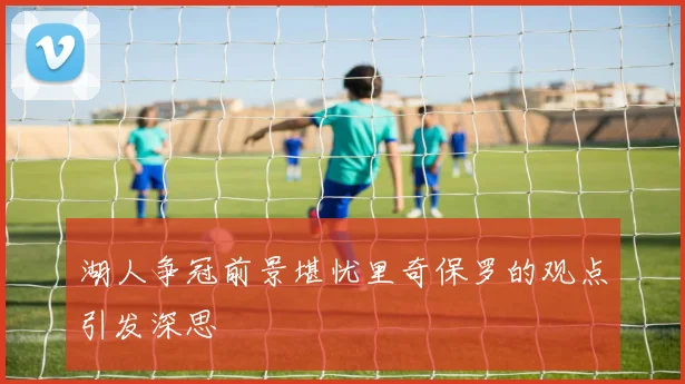 湖人争冠前景堪忧里奇保罗的观点引发深思